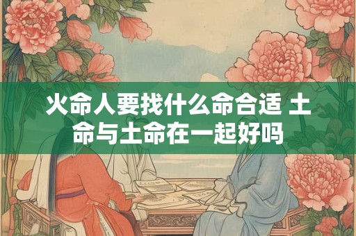 火命人要找什么命合适 土命与土命在一起好吗 火命人要找什么命合适 土命与土命在一起好吗