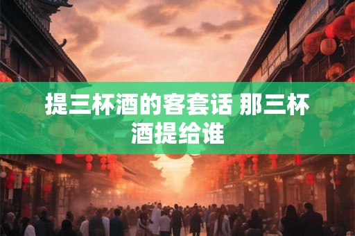 提三杯酒的客套话 那三杯酒提给谁