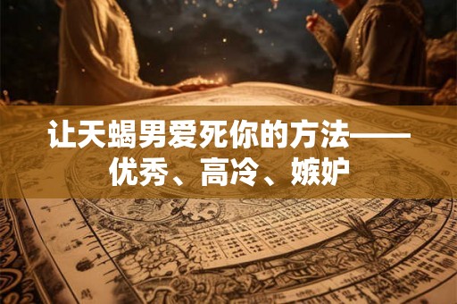 让天蝎男爱死你的方法——优秀、高冷、嫉妒