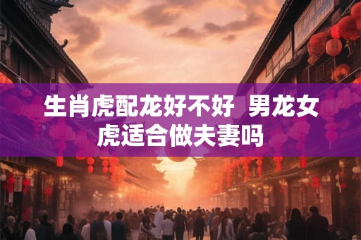 生肖虎配龙好不好  男龙女虎适合做夫妻吗