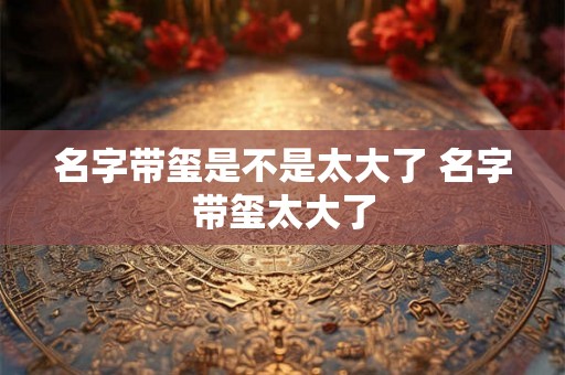 名字带玺是不是太大了 名字带玺太大了 名字带玺是不是太大了 名字带玺太大了