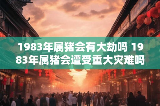 1983年属猪会有大劫吗 1983年属猪会遭受重大灾难吗