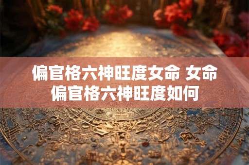 偏官格六神旺度女命 女命偏官格六神旺度如何 偏官格六神旺度女命 女命偏官格六神旺度如何
