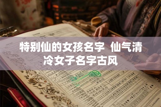 特别仙的女孩名字  仙气清冷女子名字古风