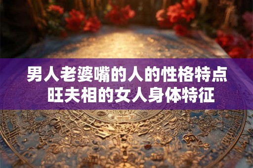 男人老婆嘴的人的性格特点 旺夫相的女人身体特征 男人老婆嘴的人的性格特点 旺夫相的女人身体特征