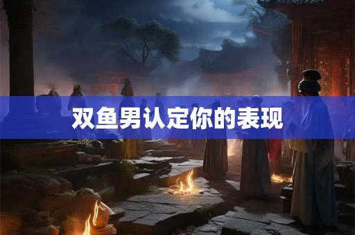 双鱼男认定你的表现 双鱼男认定你的表现