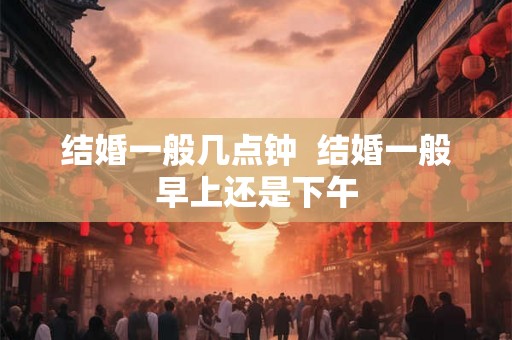 结婚一般几点钟 结婚一般早上还是下午 结婚一般几点钟 结婚一般早上还是下午