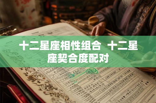 十二星座相性组合 十二星座契合度配对 十二星座相性组合 十二星座契合度配对