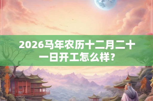 2026马年农历十二月二十一日开工怎么样？