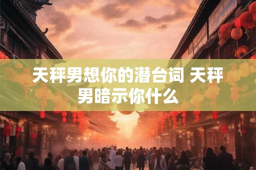 天秤男想你的潜台词 天秤男暗示你什么