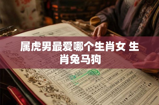 属虎男最爱哪个生肖女 生肖兔马狗