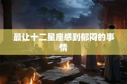 最让十二星座感到郁闷的事情
