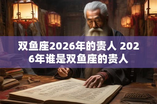 双鱼座2026年的贵人 2026年谁是双鱼座的贵人
