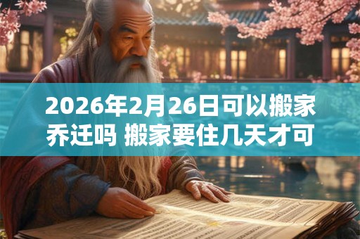 2026年2月26日可以搬家乔迁吗 搬家要住几天才可离开