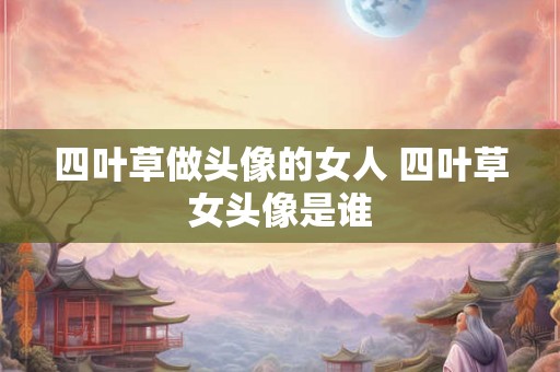 四叶草做头像的女人 四叶草女头像是谁