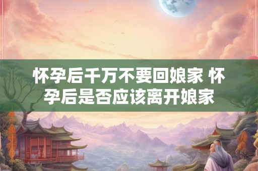 怀孕后千万不要回娘家 怀孕后是否应该离开娘家