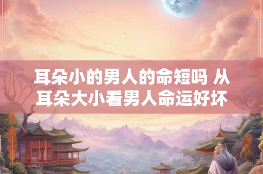耳朵小的男人的命短吗 从耳朵大小看男人命运好坏