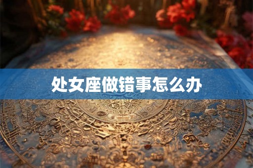 处女座做错事怎么办 处女座做错事怎么办