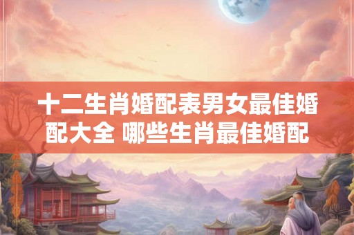 十二生肖婚配表男女最佳婚配大全 哪些生肖最佳婚配 十二生肖婚配表男女最佳婚配大全 哪些生肖最佳婚配