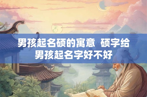 男孩起名硕的寓意 硕字给男孩起名字好不好 男孩起名硕的寓意 硕字给男孩起名字好不好