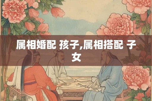 属相婚配 孩子,属相搭配 子女