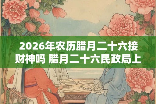 2026年农历腊月二十六接财神吗 腊月二十六民政局上班吗