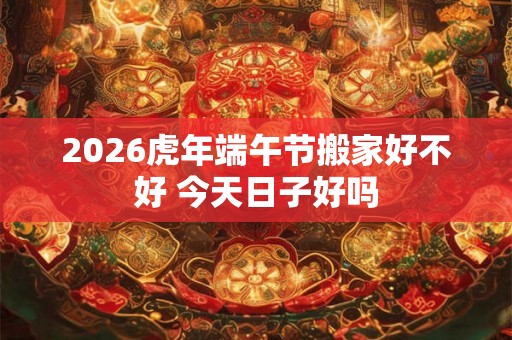 2026虎年端午节搬家好不好 今天日子好吗