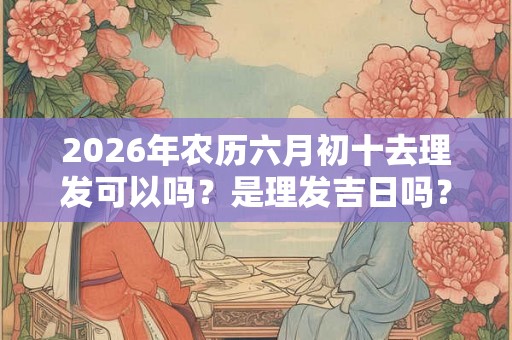 2026年农历六月初十去理发可以吗？是理发吉日吗？