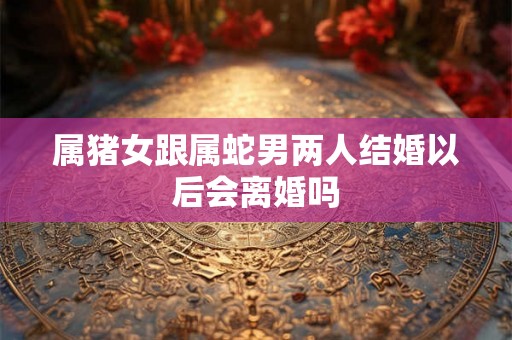 属猪女跟属蛇男两人结婚以后会离婚吗