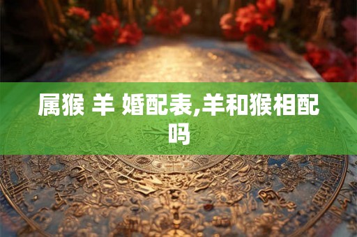 属猴 羊 婚配表,羊和猴相配吗 属猴 羊 婚配表,羊和猴相配吗