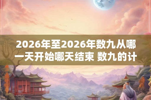 2026年至2026年数九从哪一天开始哪天结束 数九的计算方法