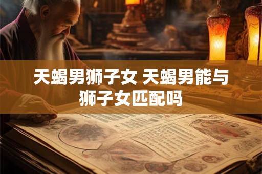 天蝎男狮子女 天蝎男能与狮子女匹配吗