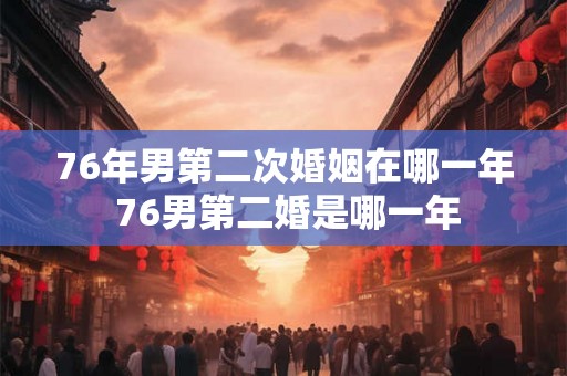 76年男第二次婚姻在哪一年 76男第二婚是哪一年