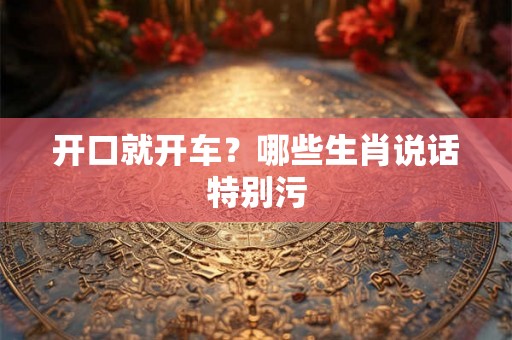 开口就开车？哪些生肖说话特别污