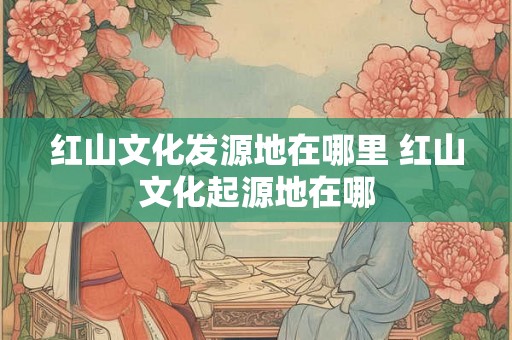 红山文化发源地在哪里 红山文化起源地在哪