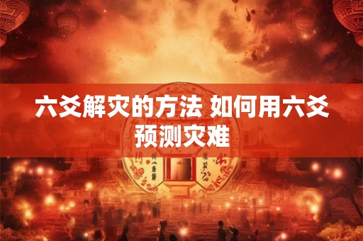 六爻解灾的方法 如何用六爻预测灾难 六爻解灾的方法 如何用六爻预测灾难