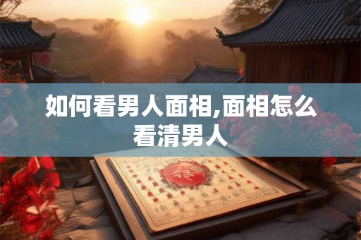 如何看男人面相,面相怎么看清男人 如何看男人面相,面相怎么看清男人