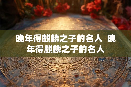 晚年得麒麟之子的名人 晚年得麒麟之子的名人 晚年得麒麟之子的名人 晚年得麒麟之子的名人