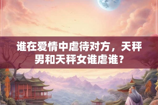 谁在爱情中虐待对方，天秤男和天秤女谁虐谁？