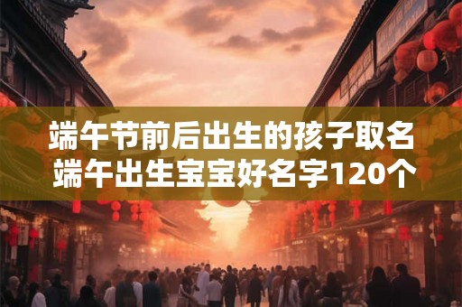 端午节前后出生的孩子取名 端午出生宝宝好名字120个