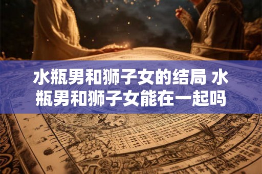水瓶男和狮子女的结局 水瓶男和狮子女能在一起吗