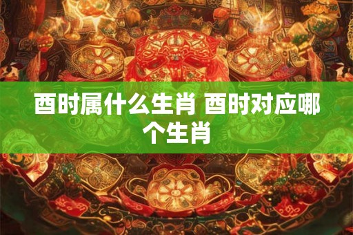 酉时属什么生肖 酉时对应哪个生肖