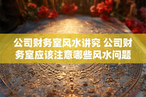 公司财务室风水讲究 公司财务室应该注意哪些风水问题