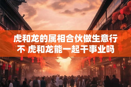 虎和龙的属相合伙做生意行不 虎和龙能一起干事业吗 虎和龙的属相合伙做生意行不 虎和龙能一起干事业吗