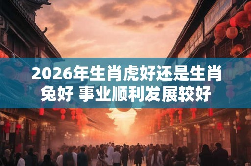 2026年生肖虎好还是生肖兔好 事业顺利发展较好