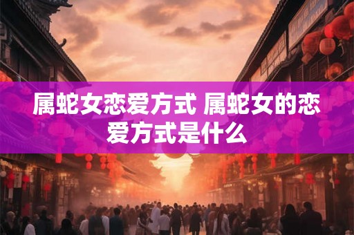 属蛇女恋爱方式 属蛇女的恋爱方式是什么