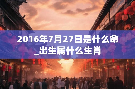 2016年7月27日是什么命_出生属什么生肖