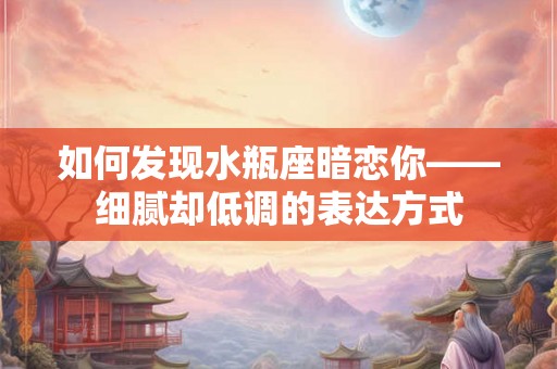 如何发现水瓶座暗恋你——细腻却低调的表达方式