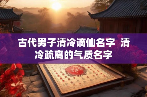 古代男子清冷谪仙名字  清冷疏离的气质名字