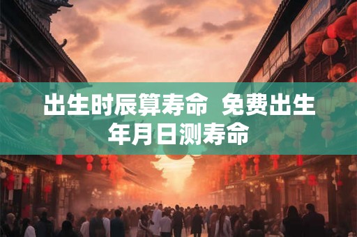 出生时辰算寿命  免费出生年月日测寿命